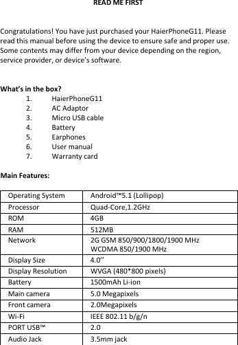    READ ME FIRST   Congratulations! You have just purchased your HaierPhoneG11. Please read this manual before using the device to ensure safe and proper use. Some contents may differ from your device depending on the region, service provider, or device’s software.   What’s in the box? 1. HaierPhoneG11 2. AC Adaptor 3. Micro USB cable 4. Battery 5. Earphones 6. User manual 7. Warranty card  Main Features:  Operating System Android™5.1 (Lollipop) Processor  Quad-Core,1.2GHz ROM  4GB RAM   512MB Network 2G GSM 850/900/1800/1900 MHz WCDMA 850/1900 MHz Display Size 4.0’’ Display Resolution WVGA (480*800 pixels) Battery 1500mAh Li-ion Main camera  5.0 Megapixels Front camera  2.0Megapixels Wi-Fi IEEE 802.11 b/g/n PORT USB™ 2.0 Audio Jack 3.5mm jack 