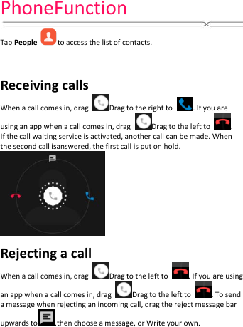 PhoneFunction   Tap People to access the list of contacts.     Receiving calls When a call comes in, drag  Drag to the right to  . If you are using an app when a call comes in, drag  Drag to the left to  .   If the call waiting service is activated, another call can be made. When the second call isanswered, the first call is put on hold.  Rejecting a call When a call comes in, drag  Drag to the left to  . If you are using an app when a call comes in, drag  Drag to the left to  . To send a message when rejecting an incoming call, drag the reject message bar upwards to .then choose a message, or Write your own. 