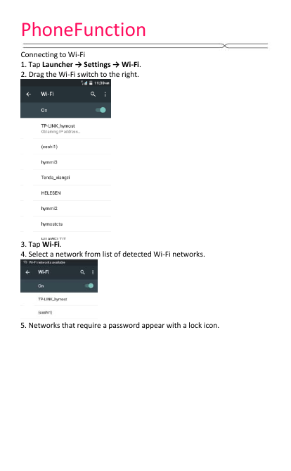 PhoneFunction   Connecting to Wi-Fi 1. Tap Launcher → Settings → Wi-Fi. 2. Drag the Wi-Fi switch to the right.  3. Tap Wi-Fi. 4. Select a network from list of detected Wi-Fi networks.  5. Networks that require a password appear with a lock icon.   