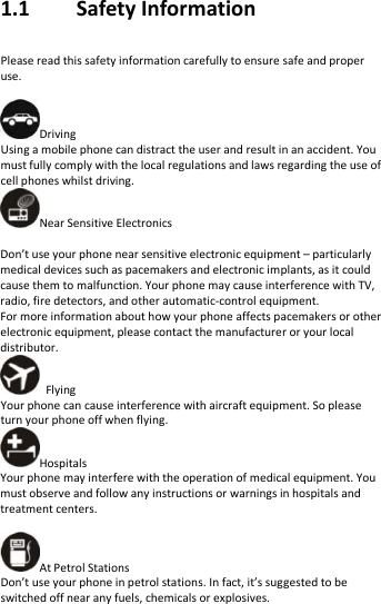   1.1    Safety Information   Please read this safety information carefully to ensure safe and proper use.  Driving Using a mobile phone can distract the user and result in an accident. You must fully comply with the local regulations and laws regarding the use of cell phones whilst driving. Near Sensitive Electronics    Don’t use your phone near sensitive electronic equipment – particularly medical devices such as pacemakers and electronic implants, as it could cause them to malfunction. Your phone may cause interference with TV, radio, fire detectors, and other automatic-control equipment.   For more information about how your phone affects pacemakers or other electronic equipment, please contact the manufacturer or your local distributor.  Flying Your phone can cause interference with aircraft equipment. So please turn your phone off when flying. Hospitals Your phone may interfere with the operation of medical equipment. You must observe and follow any instructions or warnings in hospitals and treatment centers.  At Petrol Stations Don’t use your phone in petrol stations. In fact, it’s suggested to be switched off near any fuels, chemicals or explosives. 