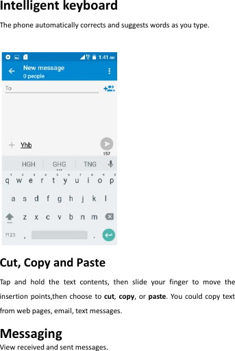   Intelligent keyboard The phone automatically corrects and suggests words as you type.     Cut, Copy and Paste   Tap and hold the text contents, then slide your finger to move the insertion points,then choose to cut,  copy, or paste. You could copy text from web pages, email, text messages. Messaging View received and sent messages. 