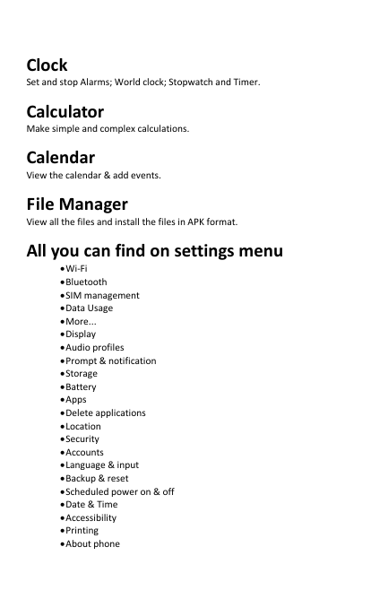   Clock Set and stop Alarms; World clock; Stopwatch and Timer. Calculator Make simple and complex calculations. Calendar View the calendar &amp; add events. File Manager View all the files and install the files in APK format. All you can find on settings menu • Wi-Fi • Bluetooth • SIM management • Data Usage • More... • Display • Audio profiles • Prompt &amp; notification   • Storage   • Battery • Apps • Delete applications • Location • Security • Accounts • Language &amp; input • Backup &amp; reset • Scheduled power on &amp; off • Date &amp; Time • Accessibility • Printing • About phone 