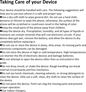   Taking Care of your Device  Your device should be handled with care. The following suggestions will help you to use your phone in a safe and proper way:   Use a dry soft cloth to wipe general dirt. Do not use a hard cloth, benzene or thinner to wipe the phone, otherwise, the surface of the phone will be scratched or could even result in the fading of color. Keep the small parts of the phone away from children.   Keep the device dry. Precipitation, humidity, and all types of liquids or moisture can contain minerals that will rust electronic circuits. If your device does get wet, remove the battery, and allow the device to dry completely before replacing it.   Do not use or store the device in dusty, dirty areas. Its moving parts and electronic components can be damaged. Do not store the device in high or cold temperature. High temperatures can shorten the life of electronic devices and damage batteries. Do not attempt to open the device other than as instructed in this guide. Do not drop, knock, or shake the device. Rough handling can break internal circuit boards and fine mechanics.   Do not use harsh chemicals, cleaning solvents, or strong detergents to clean the device. Only use a soft, clean, dry cloth to clean the surface of the device. Do not paint the device. Paint can clog the moving parts and prevent proper operation.   Use indoor chargers.        