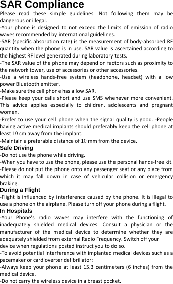   SAR Compliance Please read these simple guidelines. Not following them may be dangerous or illegal. -Your phone is designed to not exceed the limits of emission of radio waves recommended by international guidelines.   -SAR (specific absorption rate) is the measurement of body-absorbed RF quantity when the phone is in use. SAR value is ascertained according to the highest RF level generated during laboratory tests.   -The SAR value of the phone may depend on factors such as proximity to the network tower, use of accessories or other accessories.   -Use a wireless hands-free system (headphone, headset) with a low power Bluetooth emitter.   -Make sure the cell phone has a low SAR.   -Please keep your calls short and use SMS whenever more convenient. This advice applies especially to children, adolescents and pregnant women.   -Prefer to use your cell phone when the signal quality is good. -People having active medical implants should preferably keep the cell phone at least 10 cm away from the implant.   -Maintain a preferable distance of 10 mm from the device.     Safe Driving   -Do not use the phone while driving.   -When you have to use the phone, please use the personal hands-free kit.     -Please do not put the phone onto any passenger seat or any place from which it may fall down in case of vehicular collision or emergency braking.   During a Flight   -Flight is influenced by interference caused by the phone. It is illegal to use a phone on the airplane. Please turn off your phone during a flight.   In Hospitals   -Your Phone’s radio waves may interfere with the functioning of inadequately shielded medical devices. Consult a physician or the manufacturer of the medical device to determine whether they are adequately shielded from external Radio Frequency. Switch off your   device when regulations posted instruct you to do so. -To avoid potential interference with implanted medical devices such as a pacemaker or cardioverter defibrillator:   -Always keep your phone at least 15.3 centimeters (6 inches) from the medical device.   -Do not carry the wireless device in a breast pocket.   