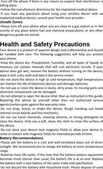   -Turn off the phone if there is any reason to suspect that interference is taking place.   -Follow the manufacturer directions for the implanted medical device.   -If you have any questions about using your wireless device with an implanted medical device, consult your health care provider. Unsafe Zones -Please turn off your phone when you are close to a gas station or in the vicinity of any place where fuel and chemical preparations, or any other dangerous goods are stored.  Health and Safety Precautions Your device is a product of superior design and craftsmanship and should be handled with care: The following suggestions will help you protect your phone:   -Keep the device dry. Precipitation, humidity, and all types of liquids or moisture can contain minerals that will rust electronic circuits. If your device does get wet, remove the battery without turning on the device, wipe it with a dry cloth and take it the service center.   -Do not store the device in high or cold temperature. High temperatures can shorten the life of electronic devices and damage batteries.   -Do not use or store the device in dusty, dirty areas. Its moving parts and electronic components can be damaged.   -Do not attempt to open the device other than as instructed in this guide. Repairing this phone by yourself other than our authorized service agents/centers goes against the warranty rules.   -Do not drop, knock, or shake the device. Rough handling can break internal circuit boards and fine mechanics.   -Do not use harsh chemicals, cleaning solvents, or strong detergents to clean the device. Only use a soft, clean, dry cloth to clean the surface of the device.   -Do not store your device near magnetic fields or allow your device to come in contact with magnetic fields for extended periods of time. Battery Recommendations -Please put the battery in a cool and well-ventilated place out of direct sunlight. We recommend you to charge the battery at room temperature range.   -Batteries have life cycles. If the time that the battery powers equipment becomes much shorter than usual, the battery life is at an end. Replace the battery with a new battery of the same make and specification.   -Do not discard the battery with household trash. Please dispose of used 