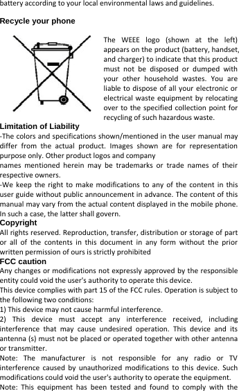   battery according to your local environmental laws and guidelines.  Recycle your phone  The WEEE logo (shown at the left) appears on the product (battery, handset, and charger) to indicate that this product must not be disposed or dumped with your other household wastes. You are liable to dispose of all your electronic or electrical waste equipment by relocating over to the specified collection point for recycling of such hazardous waste.   Limitation of Liability -The colors and specifications shown/mentioned in the user manual may differ from the actual product. Images shown are for representation purpose only. Other product logos and company   names mentioned herein may be trademarks or trade names of their respective owners.   -We keep the right to make modifications to any of the content in this user guide without public announcement in advance. The content of this manual may vary from the actual content displayed in the mobile phone. In such a case, the latter shall govern.   Copyright All rights reserved. Reproduction, transfer, distribution or storage of part or all of the contents in this document in any form without the prior written permission of ours is strictly prohibited FCC caution Any changes or modifications not expressly approved by the responsible entity could void the user&apos;s authority to operate this device. This device complies with part 15 of the FCC rules. Operation is subject to the following two conditions: 1) This device may not cause harmful interference. 2)  This device must accept any interference received, including interference that may cause undesired operation. This device and its antenna (s) must not be placed or operated together with other antenna or transmitter.   Note: The manufacturer is not responsible for any radio or TV interference caused by unauthorized modifications to this device. Such modifications could void the user&apos;s authority to operate the equipment. Note: This equipment has been tested and found to comply with the 