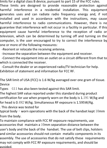   limits for a digital class B device, pursuant to part 15 of the FCC rules.   These limits are designed to provide reasonable protection against harmful interference in a residential installation. This equipment generates uses and can radiate radio frequency energy and, if not installed and used in accordance with the instructions, may cause harmful interference to radio communications. However, there is no guarantee that interference will not occur in a facility in particular. If this equipment cause harmful interference to the reception of radio or television, which can be determined by turning off and turning on the computer,  is the user encouraged to try to correct the interference by one or more of the following measures:   -Reorient or relocate the receiving antenna.   -Increase the separation between the equipment and receiver.   -Connect the equipment into an outlet on a circuit different from that to which is connected the receiver.     -Consult the dealer or an experienced radio/TV technician for help. Exhibition of statement and information for FCC RF.  The SAR limit of USA (FCC) is 1.6 W/kg averaged over one gram of tissue. Device Types  G11 has also been tested against this SAR limit. The highest SAR value reported under this standard during product certification for use when properly worn on the body is 1.191 W/kg and for head is 0.492 W/kg. Simultaneous RF exposure is 1.595W/Kg. . This device was tested for typical body‐worn operations with the back of the handset kept 10mm from the body. To maintain compliance with FCC RF exposure requirements, use accessories that maintain a 10mm separation distance between the user&apos;s body and the back of the handset. The use of belt clips, holsters and similar accessories should not contain metallic components in its assembly. The use of accessories that do not satisfy these requirements may not comply with FCC RF exposure requirements, and should be avoided.       