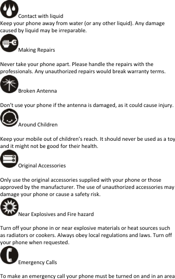   Contact with liquid Keep your phone away from water (or any other liquid). Any damage caused by liquid may be irreparable. Making Repairs  Never take your phone apart. Please handle the repairs with the professionals. Any unauthorized repairs would break warranty terms. Broken Antenna  Don’t use your phone if the antenna is damaged, as it could cause injury.   Around Children  Keep your mobile out of children’s reach. It should never be used as a toy and it might not be good for their health.   Original Accessories  Only use the original accessories supplied with your phone or those approved by the manufacturer. The use of unauthorized accessories may damage your phone or cause a safety risk. Near Explosives and Fire hazard    Turn off your phone in or near explosive materials or heat sources such as radiators or cookers. Always obey local regulations and laws. Turn off your phone when requested. Emergency Calls  To make an emergency call your phone must be turned on and in an area 