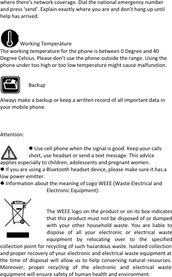    where there’s network coverage. Dial the national emergency number and press ‘send’. Explain exactly where you are and don’t hang up until help has arrived.   Working Temperature The working temperature for the phone is between 0 Degree and 40 Degree Celsius. Please don’t use the phone outside the range. Using the phone under too high or too low temperature might cause malfunction.     Always make a backup or keep a written record of all important data in your mobile phone.    Attention:   Use cell phone when the signal is good. Keep your calls short, use headset or send a text message. This advice applies especially to children, adolescents and pregnant women.  If you are using a Bluetooth headset device, please make sure it has a low power emitter.  Information about the meaning of Logo WEEE (Waste Electrical and Electronic Equipment):      The WEEE logo on the product or on its box indicates that this product must not be disposed of or dumped with your other household waste. You are liable to dispose of all your electronic or electrical waste equipment by relocating over to the specified collection point for recycling of such hazardous waste. Isolated collection and proper recovery of your electronic and electrical waste equipment at the time of disposal will allow us to help conserving natural resources. Moreover, proper recycling of the electronic and electrical waste equipment will ensure safety of human health and environment. Backup 