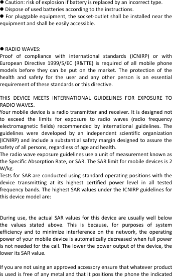    Caution: risk of explosion if battery is replaced by an incorrect type.  Dispose of used batteries according to the instructions.  For pluggable equipment, the socket-outlet shall be installed near the equipment and shall be easily accessible.   RADIO WAVES: Proof of compliance with international standards (ICNIRP) or with European Directive 1999/5/EC (R&amp;TTE) is required of all mobile phone models before they can be put on the market. The protection of the health and safety for the user and any other person is an essential requirement of these standards or this directive.  THIS DEVICE MEETS INTERNATIONAL GUIDELINES FOR EXPOSURE TO RADIO WAVES. Your mobile device is a radio transmitter and receiver. It is designed not to exceed the limits for exposure to radio waves (radio frequency electromagnetic fields) recommended by international guidelines. The guidelines were developed by an independent scientific organization (ICNIRP) and include a substantial safety margin designed to assure the safety of all persons, regardless of age and health. The radio wave exposure guidelines use a unit of measurement known as the Specific Absorption Rate, or SAR. The SAR limit for mobile devices is 2 W/kg.   Tests for SAR are conducted using standard operating positions with the device transmitting at its highest certified power level in all tested frequency bands. The highest SAR values under the ICNIRP guidelines for this device model are:   During use, the actual SAR values for this device are usually well below the values stated above. This is because, for purposes of system efficiency and to minimize interference on the network, the operating power of your mobile device is automatically decreased when full power is not needed for the call. The lower the power output of the device, the lower its SAR value.  If you are not using an approved accessory ensure that whatever product is used is free of any metal and that it positions the phone the indicated 