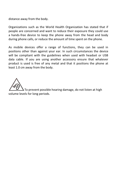   distance away from the body.    Organizations such as the World Health Organization has stated that if people are concerned and want to reduce their exposure they could use a hands-free device to keep the phone away from the head and body during phone calls, or reduce the amount of time spent on the phone.  As mobile devices offer a range of functions, they can be used in positions other than against your ear. In such circumstances the device will be compliant with the guidelines when used with headset or USB data cable. If you are using another accessory ensure that whatever product is used is free of any metal and that it positions the phone at least 1.0 cm away from the body.   To prevent possible hearing damage, do not listen at high volume levels for long periods.    