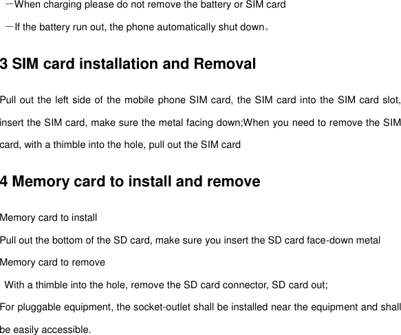  －When charging please do not remove the battery or SIM card  －If the battery run out, the phone automatically shut down。 3 SIM card installation and Removal Pull out the left side of the mobile phone SIM card, the SIM card into the SIM card slot, insert the SIM card, make sure the metal facing down;When you need to remove the SIM card, with a thimble into the hole, pull out the SIM card 4 Memory card to install and remove Memory card to install Pull out the bottom of the SD card, make sure you insert the SD card face-down metal Memory card to remove   With a thimble into the hole, remove the SD card connector, SD card out; For pluggable equipment, the socket-outlet shall be installed near the equipment and shall be easily accessible. 