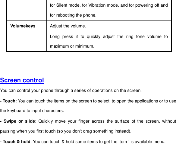 for Silent mode, for Vibration mode, and for powering off and for rebooting the phone. Volumekeys Adjust the volume.   Long  press  it  to  quickly  adjust  the  ring  tone  volume  to maximum or minimum.     Screen control  You can control your phone through a series of operations on the screen.   - Touch: You can touch the items on the screen to select, to open the applications or to use the keyboard to input characters.   -  Swipe  or  slide:  Quickly  move  your  finger  across  the  surface  of  the  screen,  without pausing when you first touch (so you don&apos;t drag something instead).   - Touch &amp; hold: You can touch &amp; hold some items to get the item’s available menu.   