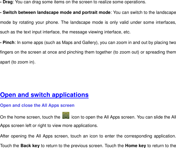 - Drag: You can drag some items on the screen to realize some operations.   - Switch between landscape mode and portrait mode: You can switch to the landscape mode by rotating your phone. The landscape mode is only valid under some interfaces, such as the text input interface, the message viewing interface, etc. - Pinch: In some apps (such as Maps and Gallery), you can zoom in and out by placing two fingers on the screen at once and pinching them together (to zoom out) or spreading them apart (to zoom in).       Open and switch applications Open and close the All Apps screen On the home screen, touch the    icon to open the All Apps screen. You can slide the All Apps screen left or right to view more applications. After opening the All Apps screen, touch an icon to enter the corresponding application. Touch the Back key to return to the previous screen. Touch the Home key to return to the 