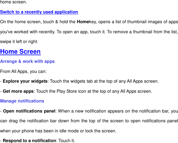 home screen.   Switch to a recently used application On the home screen, touch &amp; hold the Homekey, opens a list of thumbnail images of apps you&apos;ve worked with recently. To open an app, touch it. To remove a thumbnail from the list, swipe it left or right. Home Screen Arrange &amp; work with apps From All Apps, you can: - Explore your widgets: Touch the widgets tab at the top of any All Apps screen. - Get more apps: Touch the Play Store icon at the top of any All Apps screen. Manage notifications - Open notifications panel: When a new notification appears on the notification bar, you can drag the notification bar down from the top of the screen to open notifications panel when your phone has been in idle mode or lock the screen. - Respond to a notification: Touch it. 