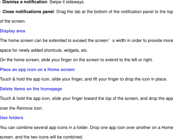 - Dismiss a notification: Swipe it sideways. - Close notifications panel: Drag the tab at the bottom of the notification panel to the top of the screen. Display area The home screen can be extended to exceed the screen’s width in order to provide more space for newly added shortcuts, widgets, etc. On the home screen, slide your finger on the screen to extend to the left or right. Place an app icon on a Home screen Touch &amp; hold the app icon, slide your finger, and lift your finger to drop the icon in place. Delete items on the homepage Touch &amp; hold the app icon, slide your finger toward the top of the screen, and drop the app over the Remove icon.   Use folders   You can combine several app icons in a folder. Drop one app icon over another on a Home screen, and the two icons will be combined. 