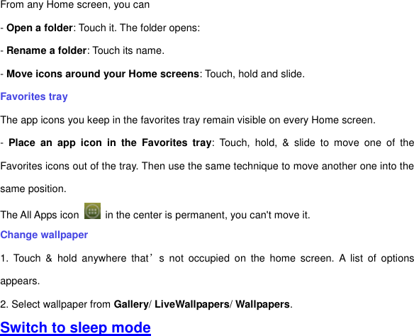 From any Home screen, you can - Open a folder: Touch it. The folder opens: - Rename a folder: Touch its name. - Move icons around your Home screens: Touch, hold and slide. Favorites tray The app icons you keep in the favorites tray remain visible on every Home screen. -  Place  an  app  icon  in  the  Favorites  tray:  Touch,  hold,  &amp;  slide  to  move  one  of  the Favorites icons out of the tray. Then use the same technique to move another one into the same position.   The All Apps icon    in the center is permanent, you can&apos;t move it. Change wallpaper 1.  Touch  &amp;  hold  anywhere  that’s  not  occupied  on  the  home  screen.  A  list  of  options appears. 2. Select wallpaper from Gallery/ LiveWallpapers/ Wallpapers.     Switch to sleep mode 