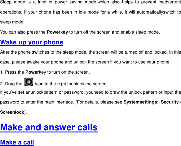 Sleep  mode  is  a  kind  of  power  saving  mode,which  also  helps  to  prevent  inadvertent operations. If your phone has been in idle mode for a while, it will automaticallyswitch to sleep mode.   You can also press the Powerkey to turn off the screen and enable sleep mode.   Wake up your phone After the phone switches to the sleep mode, the screen will be turned off and locked. In this case, please awake your phone and unlock the screen if you want to use your phone. 1. Press the Powerkey to turn on the screen.     2. Drag the    icon to the right tounlock the screen.   If you&apos;ve set anunlockpattern or password, youneed to draw the unlock pattern or input the password to enter the main interface. (For details, please see Systemsettings&gt; Security&gt; Screenlock).   Make and answer calls Make a call 