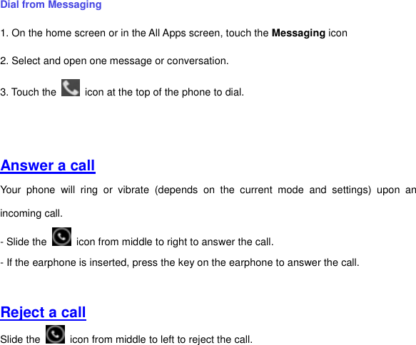 Dial from Messaging   1. On the home screen or in the All Apps screen, touch the Messaging icon 2. Select and open one message or conversation. 3. Touch the    icon at the top of the phone to dial.       Answer a call Your  phone  will  ring  or  vibrate  (depends  on  the  current  mode  and  settings)  upon  an incoming call.   - Slide the    icon from middle to right to answer the call.   - If the earphone is inserted, press the key on the earphone to answer the call.   Reject a call Slide the    icon from middle to left to reject the call.   