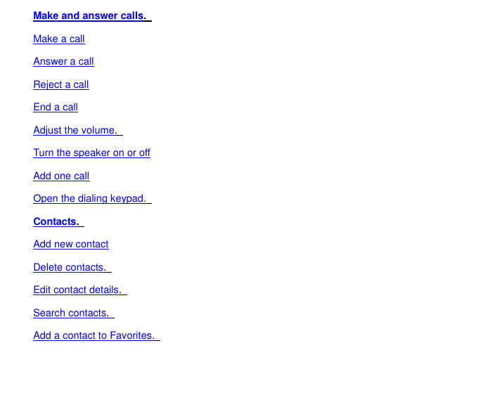 Make and answer calls.   Make a call Answer a call Reject a call End a call Adjust the volume.   Turn the speaker on or off Add one call Open the dialing keypad.   Contacts.   Add new contact Delete contacts.   Edit contact details.   Search contacts.   Add a contact to Favorites.   