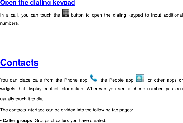     Open the dialing keypad  In  a  call,  you  can  touch  the   button  to  open  the  dialing  keypad  to  input  additional numbers.       Contacts  You  can  place  calls  from  the  Phone  app  ,  the  People  app  ,  or  other  apps  or widgets  that  display  contact  information.  Wherever  you  see  a  phone  number,  you  can usually touch it to dial. The contacts interface can be divided into the following tab pages:   - Caller groups: Groups of callers you have created. 