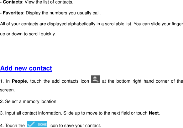 - Contacts: View the list of contacts. - Favorites: Display the numbers you usually call. All of your contacts are displayed alphabetically in a scrollable list. You can slide your finger up or down to scroll quickly.       Add new contact  1.  In  People,  touch  the  add  contacts  icon    at  the  bottom  right  hand  corner  of  the screen. 2. Select a memory location. 3. Input all contact information. Slide up to move to the next field or touch Next. 4. Touch the    icon to save your contact.       