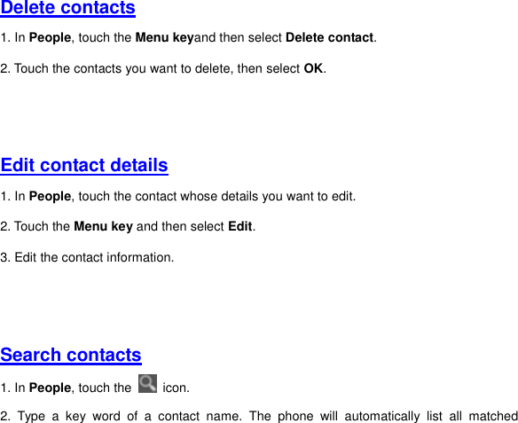 Delete contacts 1. In People, touch the Menu keyand then select Delete contact. 2. Touch the contacts you want to delete, then select OK.     Edit contact details 1. In People, touch the contact whose details you want to edit.   2. Touch the Menu key and then select Edit. 3. Edit the contact information.     Search contacts 1. In People, touch the    icon. 2.  Type  a  key  word  of  a  contact  name.  The  phone  will  automatically  list  all  matched 