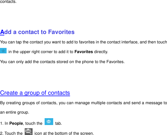 contacts.       Add a contact to Favorites You can tap the contact you want to add to favorites in the contact interface, and then touch   in the upper right corner to add it to Favorites directly. You can only add the contacts stored on the phone to the Favorites.     Create a group of contacts By creating groups of contacts, you can manage multiple contacts and send a message to an entire group. 1. In People, touch the    tab.   2. Touch the    icon at the bottom of the screen. 