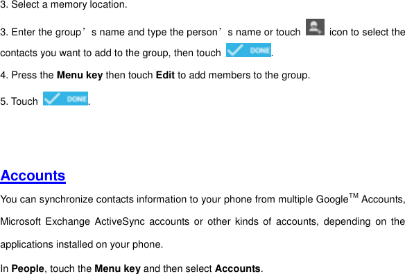 3. Select a memory location. 3. Enter the group’s name and type the person’s name or touch    icon to select the contacts you want to add to the group, then touch  . 4. Press the Menu key then touch Edit to add members to the group. 5. Touch  .     Accounts You can synchronize contacts information to your phone from multiple GoogleTM Accounts, Microsoft  Exchange  ActiveSync  accounts  or  other  kinds  of  accounts,  depending  on  the applications installed on your phone.   In People, touch the Menu key and then select Accounts.     