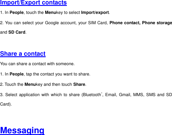 Import/Export contacts 1. In People, touch the Menukey to select Import/export. 2. You can select your Google account, your SIM Card, Phone contact, Phone storage and SD Card.     Share a contact You can share a contact with someone. 1. In People, tap the contact you want to share. 2. Touch the Menukey and then touch Share. 3. Select application with which  to  share  (Bluetooth®, Email,  Gmail,  MMS, SMS and  SD Card).   Messaging 