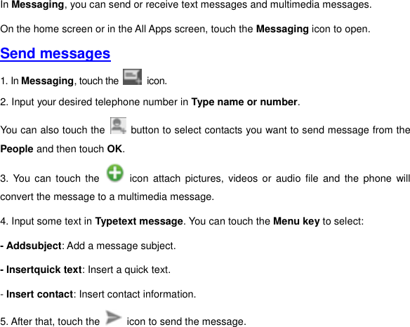 In Messaging, you can send or receive text messages and multimedia messages. On the home screen or in the All Apps screen, touch the Messaging icon to open. Send messages 1. In Messaging, touch the   icon.   2. Input your desired telephone number in Type name or number.   You can also touch the    button to select contacts you want to send message from the People and then touch OK.   3.  You  can  touch  the    icon  attach  pictures,  videos  or  audio  file  and  the  phone  will convert the message to a multimedia message. 4. Input some text in Typetext message. You can touch the Menu key to select:   - Addsubject: Add a message subject. - Insertquick text: Insert a quick text.   - Insert contact: Insert contact information. 5. After that, touch the    icon to send the message.   