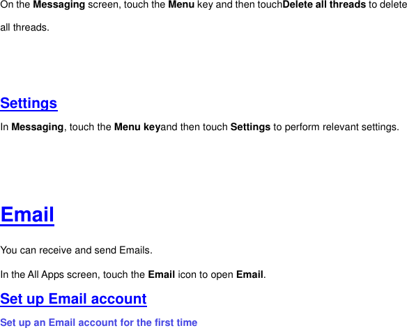 On the Messaging screen, touch the Menu key and then touchDelete all threads to delete all threads.         Settings In Messaging, touch the Menu keyand then touch Settings to perform relevant settings.         Email You can receive and send Emails. In the All Apps screen, touch the Email icon to open Email.   Set up Email account Set up an Email account for the first time 