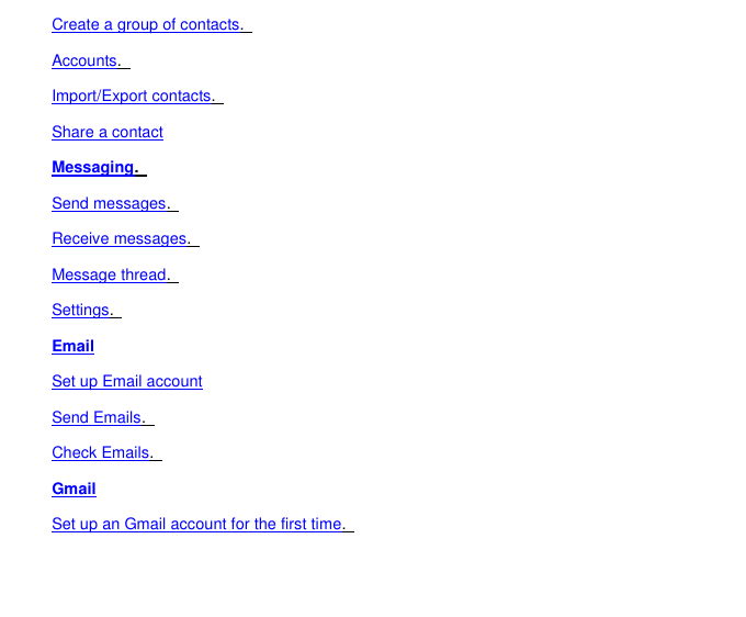 Create a group of contacts.   Accounts.   Import/Export contacts.   Share a contact Messaging.   Send messages.   Receive messages.   Message thread.   Settings.   Email Set up Email account Send Emails.   Check Emails.   Gmail Set up an Gmail account for the first time.   