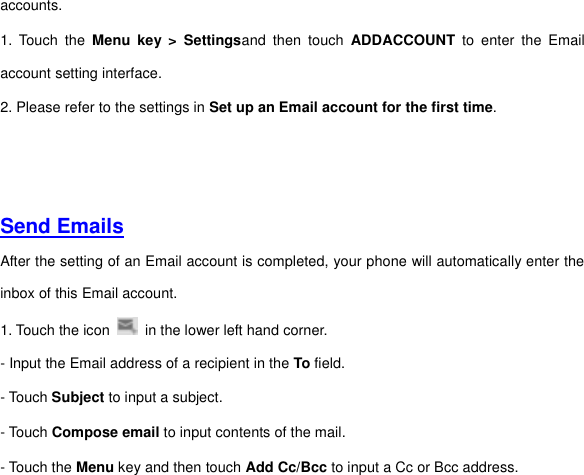 accounts.   1.  Touch  the  Menu key  &gt;  Settingsand  then  touch  ADDACCOUNT  to  enter  the  Email account setting interface.   2. Please refer to the settings in Set up an Email account for the first time.     Send Emails  After the setting of an Email account is completed, your phone will automatically enter the inbox of this Email account.   1. Touch the icon    in the lower left hand corner.     - Input the Email address of a recipient in the To field.     - Touch Subject to input a subject.   - Touch Compose email to input contents of the mail.   - Touch the Menu key and then touch Add Cc/Bcc to input a Cc or Bcc address.     