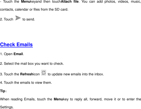 -  Touch  the  Menukeyand  then  touchAttach  file.  You  can  add  photos,  videos,  music, contacts, calendar or files from the SD card.   2. Touch    to send.         Check Emails  1. Open Email.   2. Select the mail box you want to check. 3. Touch the Refreshicon   to update new emails into the inbox. 4. Touch the emails to view them.   Tip： When reading  Emails,  touch  the  Menukey to  reply  all,  forward,  move  it  or  to  enter  the Settings.      