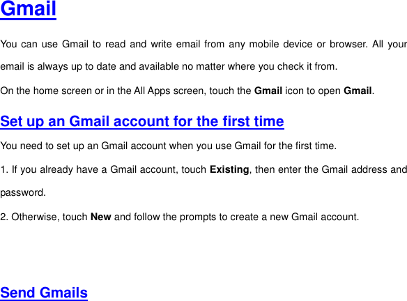  Gmail You can  use Gmail to read and  write email from any mobile device or browser. All  your email is always up to date and available no matter where you check it from.   On the home screen or in the All Apps screen, touch the Gmail icon to open Gmail.   Set up an Gmail account for the first time You need to set up an Gmail account when you use Gmail for the first time.   1. If you already have a Gmail account, touch Existing, then enter the Gmail address and password. 2. Otherwise, touch New and follow the prompts to create a new Gmail account.      Send Gmails  