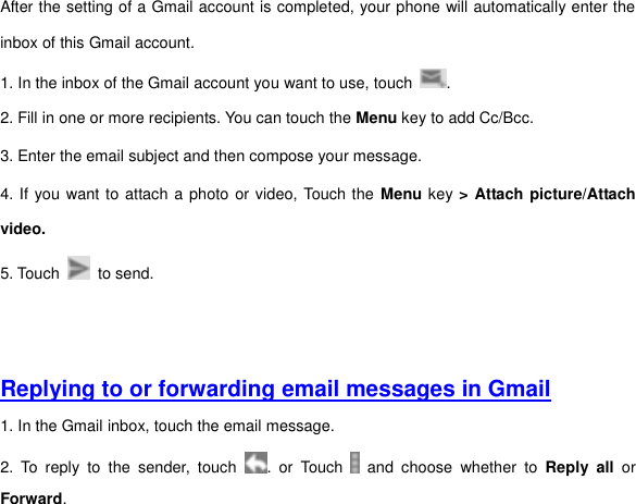 After the setting of a Gmail account is completed, your phone will automatically enter the inbox of this Gmail account.   1. In the inbox of the Gmail account you want to use, touch  . 2. Fill in one or more recipients. You can touch the Menu key to add Cc/Bcc.   3. Enter the email subject and then compose your message. 4. If you want to attach a photo or video, Touch the Menu key &gt; Attach picture/Attach video. 5. Touch    to send.     Replying to or forwarding email messages in Gmail 1. In the Gmail inbox, touch the email message.   2.  To  reply  to  the  sender,  touch  .  or  Touch    and  choose  whether  to  Reply  all or Forward. 