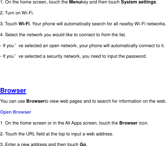 1. On the home screen, touch the Menukey and then touch System settings. 2. Turn on Wi-Fi.   3. Touch Wi-Fi. Your phone will automatically search for all nearby Wi-Fi networks.   4. Select the network you would like to connect to from the list.     - If you’ve selected an open network, your phone will automatically connect to it.   - If you’ve selected a security network, you need to input the password.      Browser You can use Browserto view web pages and to search for information on the web. Open Browser   1. On the home screen or in the All Apps screen, touch the Browser icon. 2. Touch the URL field at the top to input a web address.   3. Enter a new address and then touch Go.   