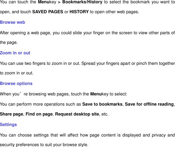 You can touch the  Menukey &gt; Bookmarks/History to select the bookmark you want to open, and touch SAVED PAGES or HISTORY to open other web pages.   Browse web After opening a web page, you could slide your finger on the screen to view other parts of the page. Zoom in or out You can use two fingers to zoom in or out. Spread your fingers apart or pinch them together to zoom in or out.   Browse options When you’re browsing web pages, touch the Menukey to select:   You can perform more operations such as Save to bookmarks, Save for offline reading, Share page, Find on page, Request desktop site, etc. Settings You can choose  settings that  will  affect  how page content is displayed and privacy and security preferences to suit your browse style.   