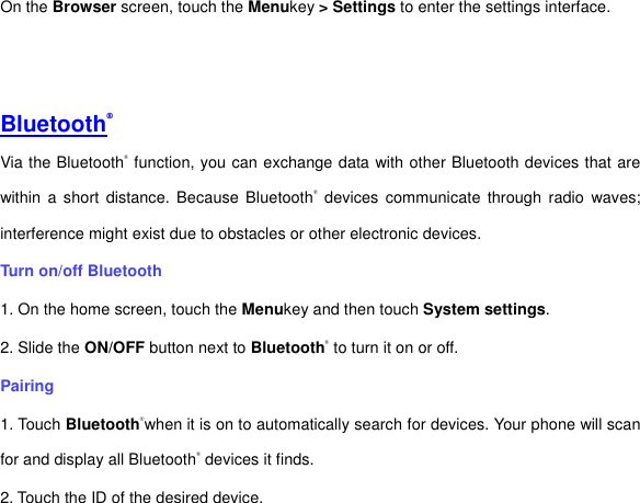 On the Browser screen, touch the Menukey &gt; Settings to enter the settings interface.         Bluetooth® Via the Bluetooth® function, you can exchange data with other Bluetooth devices that are within  a  short  distance. Because  Bluetooth®  devices communicate through  radio  waves; interference might exist due to obstacles or other electronic devices.     Turn on/off Bluetooth     1. On the home screen, touch the Menukey and then touch System settings. 2. Slide the ON/OFF button next to Bluetooth® to turn it on or off.   Pairing 1. Touch Bluetooth®when it is on to automatically search for devices. Your phone will scan for and display all Bluetooth® devices it finds.   2. Touch the ID of the desired device.   