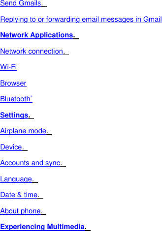 Send Gmails.   Replying to or forwarding email messages in Gmail Network Applications.   Network connection.   Wi-Fi Browser Bluetooth® Settings.   Airplane mode.   Device.   Accounts and sync.   Language.   Date &amp; time.   About phone.   Experiencing Multimedia.   