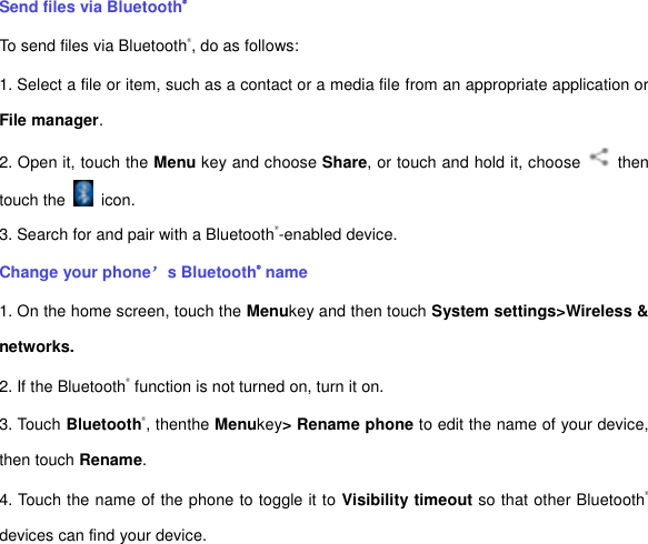 Send files via Bluetooth® To send files via Bluetooth®, do as follows: 1. Select a file or item, such as a contact or a media file from an appropriate application or File manager. 2. Open it, touch the Menu key and choose Share, or touch and hold it, choose    then touch the    icon. 3. Search for and pair with a Bluetooth®-enabled device.   Change your phone’s Bluetooth® name 1. On the home screen, touch the Menukey and then touch System settings&gt;Wireless &amp; networks. 2. If the Bluetooth® function is not turned on, turn it on. 3. Touch Bluetooth®, thenthe Menukey&gt; Rename phone to edit the name of your device, then touch Rename.   4. Touch the name of the phone to toggle it to Visibility timeout so that other Bluetooth® devices can find your device.   