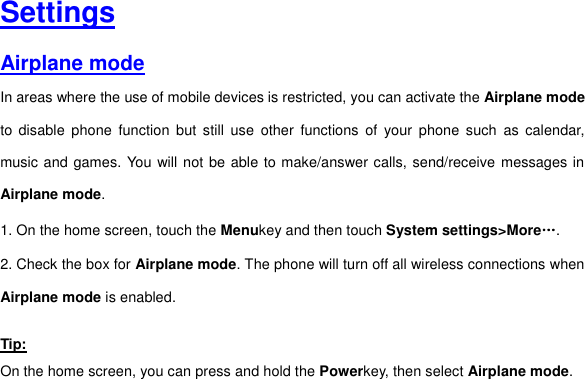     Settings Airplane mode In areas where the use of mobile devices is restricted, you can activate the Airplane mode to  disable  phone  function  but  still  use  other  functions  of  your  phone  such  as  calendar, music and games. You will not be able to make/answer calls, send/receive messages in Airplane mode. 1. On the home screen, touch the Menukey and then touch System settings&gt;More…. 2. Check the box for Airplane mode. The phone will turn off all wireless connections when Airplane mode is enabled.   Tip: On the home screen, you can press and hold the Powerkey, then select Airplane mode.   