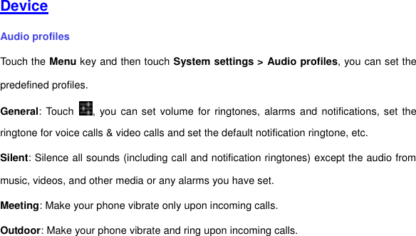     Device Audio profiles Touch the Menu key and then touch System settings &gt; Audio profiles, you can set the predefined profiles. General: Touch  , you can set volume  for ringtones,  alarms and  notifications, set  the ringtone for voice calls &amp; video calls and set the default notification ringtone, etc.   Silent: Silence all sounds (including call and notification ringtones) except the audio from music, videos, and other media or any alarms you have set. Meeting: Make your phone vibrate only upon incoming calls. Outdoor: Make your phone vibrate and ring upon incoming calls.     