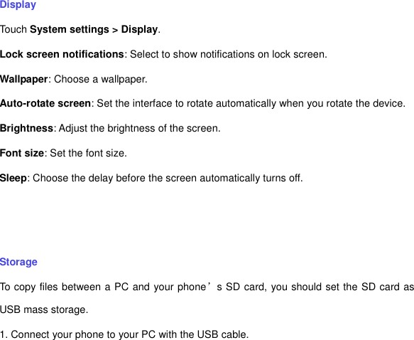 Display Touch System settings &gt; Display. Lock screen notifications: Select to show notifications on lock screen. Wallpaper: Choose a wallpaper. Auto-rotate screen: Set the interface to rotate automatically when you rotate the device. Brightness: Adjust the brightness of the screen.   Font size: Set the font size. Sleep: Choose the delay before the screen automatically turns off.     Storage To copy files between a PC and your phone’s SD card, you should set the SD card as USB mass storage. 1. Connect your phone to your PC with the USB cable.   