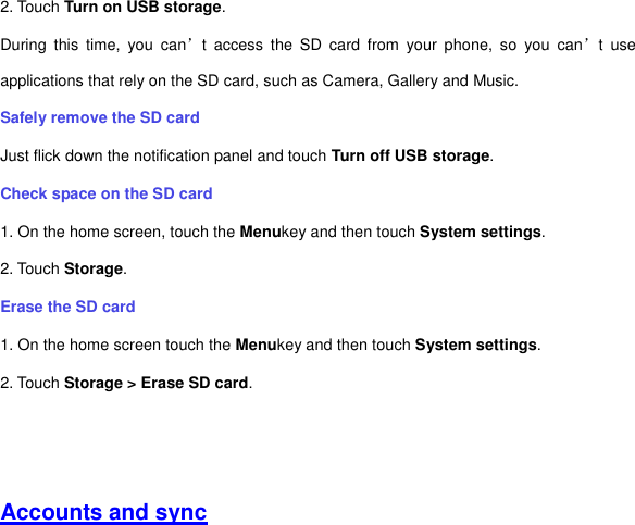 2. Touch Turn on USB storage. During  this  time,  you  can’t  access  the  SD  card  from  your  phone,  so  you  can’t  use applications that rely on the SD card, such as Camera, Gallery and Music. Safely remove the SD card Just flick down the notification panel and touch Turn off USB storage. Check space on the SD card 1. On the home screen, touch the Menukey and then touch System settings. 2. Touch Storage. Erase the SD card 1. On the home screen touch the Menukey and then touch System settings. 2. Touch Storage &gt; Erase SD card.     Accounts and sync 