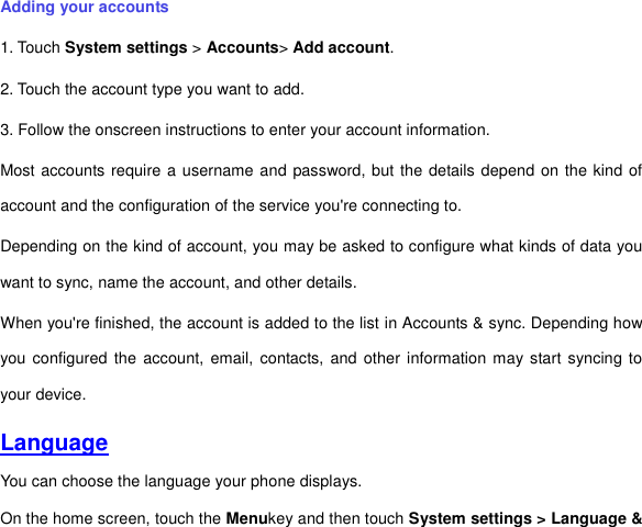 Adding your accounts 1. Touch System settings &gt; Accounts&gt; Add account. 2. Touch the account type you want to add. 3. Follow the onscreen instructions to enter your account information. Most accounts require a username and password, but the details depend on the kind of account and the configuration of the service you&apos;re connecting to. Depending on the kind of account, you may be asked to configure what kinds of data you want to sync, name the account, and other details. When you&apos;re finished, the account is added to the list in Accounts &amp; sync. Depending how you configured  the account,  email, contacts, and other information may start  syncing to your device. Language You can choose the language your phone displays.   On the home screen, touch the Menukey and then touch System settings &gt; Language &amp; 