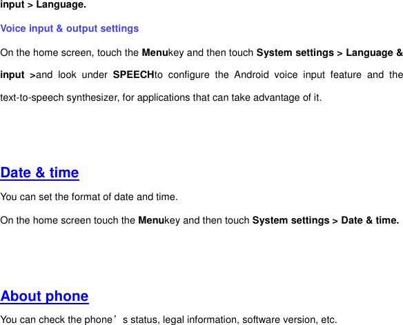 input &gt; Language. Voice input &amp; output settings On the home screen, touch the Menukey and then touch System settings &gt; Language &amp; input  &gt;and  look  under  SPEECHto  configure  the  Android  voice  input  feature  and  the text-to-speech synthesizer, for applications that can take advantage of it.     Date &amp; time You can set the format of date and time. On the home screen touch the Menukey and then touch System settings &gt; Date &amp; time.     About phone You can check the phone’s status, legal information, software version, etc.   