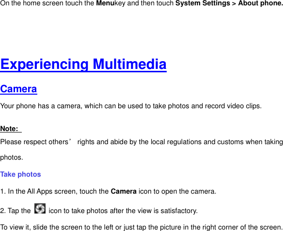 On the home screen touch the Menukey and then touch System Settings &gt; About phone.     Experiencing Multimedia Camera  Your phone has a camera, which can be used to take photos and record video clips.   Note:   Please respect others’ rights and abide by the local regulations and customs when taking photos.   Take photos   1. In the All Apps screen, touch the Camera icon to open the camera. 2. Tap the    icon to take photos after the view is satisfactory. To view it, slide the screen to the left or just tap the picture in the right corner of the screen.   