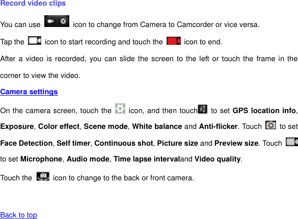 Record video clips You can use    icon to change from Camera to Camcorder or vice versa. Tap the    icon to start recording and touch the    icon to end. After a video  is  recorded,  you can  slide  the  screen to the left or  touch  the frame in the corner to view the video. Camera settings  On the camera screen, touch the    icon, and then touch   to set GPS location info, Exposure, Color effect, Scene mode, White balance and Anti-flicker. Touch    to set Face Detection, Self timer, Continuous shot, Picture size and Preview size. Touch   to set Microphone, Audio mode, Time lapse intervaland Video quality. Touch the   icon to change to the back or front camera.   Back to top   